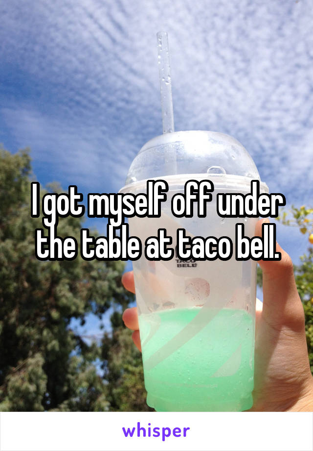 I got myself off under the table at taco bell.