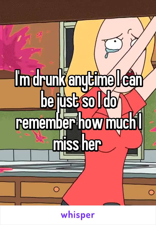 I'm drunk anytime I can be just so I do remember how much I miss her 