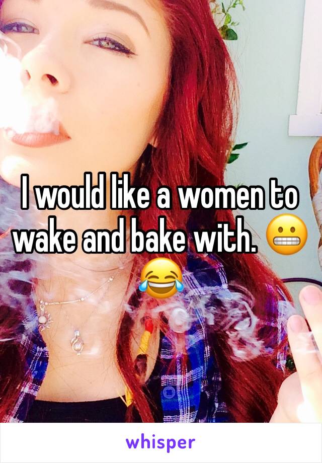 I would like a women to wake and bake with. 😬😂