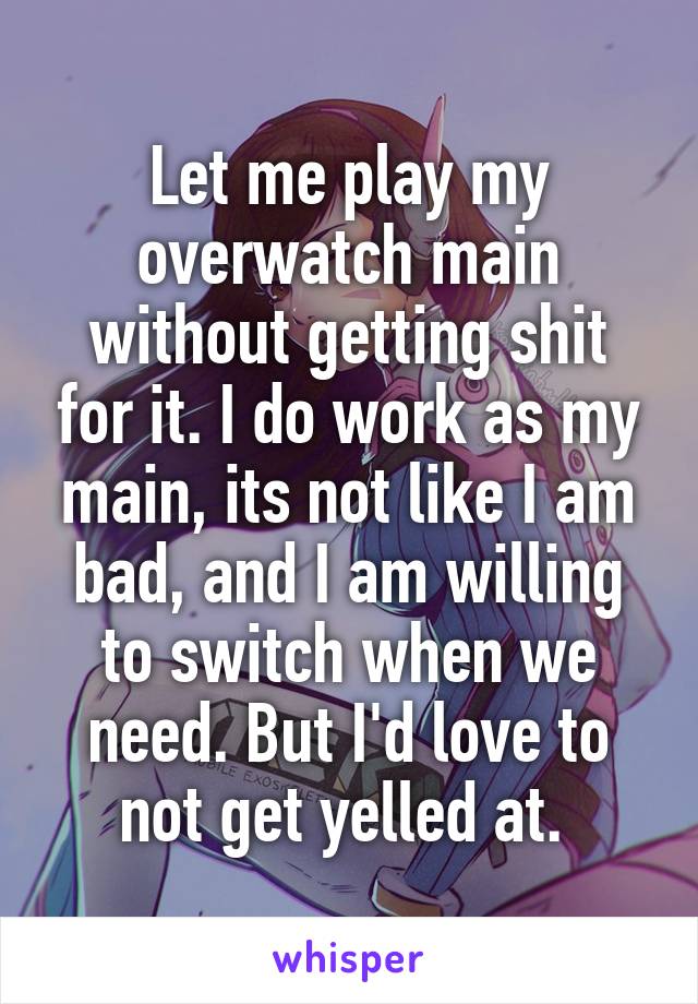 Let me play my overwatch main without getting shit for it. I do work as my main, its not like I am bad, and I am willing to switch when we need. But I'd love to not get yelled at. 