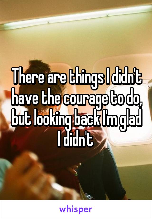 There are things I didn't have the courage to do, but looking back I'm glad I didn't 