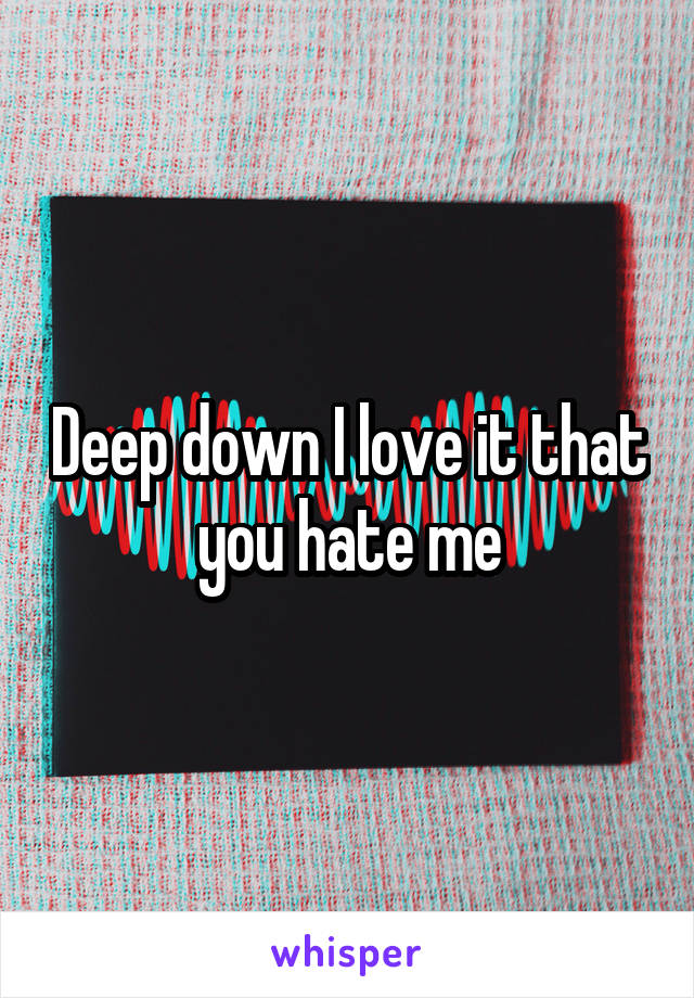 Deep down I love it that you hate me