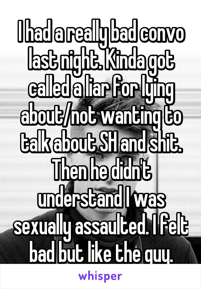 I had a really bad convo last night. Kinda got called a liar for lying about/not wanting to talk about SH and shit. Then he didn't understand I was sexually assaulted. I felt bad but like the guy.