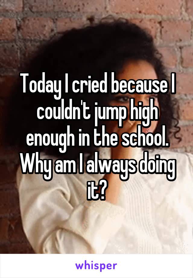 Today I cried because I couldn't jump high enough in the school.
Why am I always doing it?