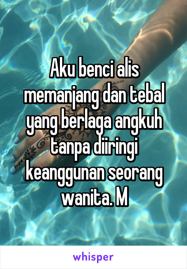 Aku benci alis memanjang dan tebal yang berlaga angkuh tanpa diiringi keanggunan seorang wanita. M