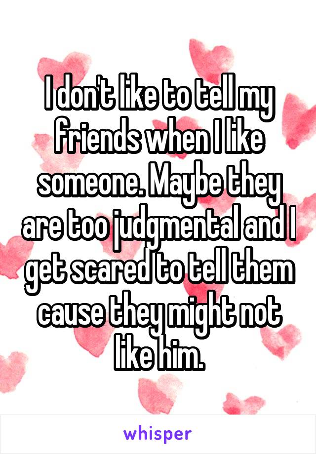 I don't like to tell my friends when I like someone. Maybe they are too judgmental and I get scared to tell them cause they might not like him.