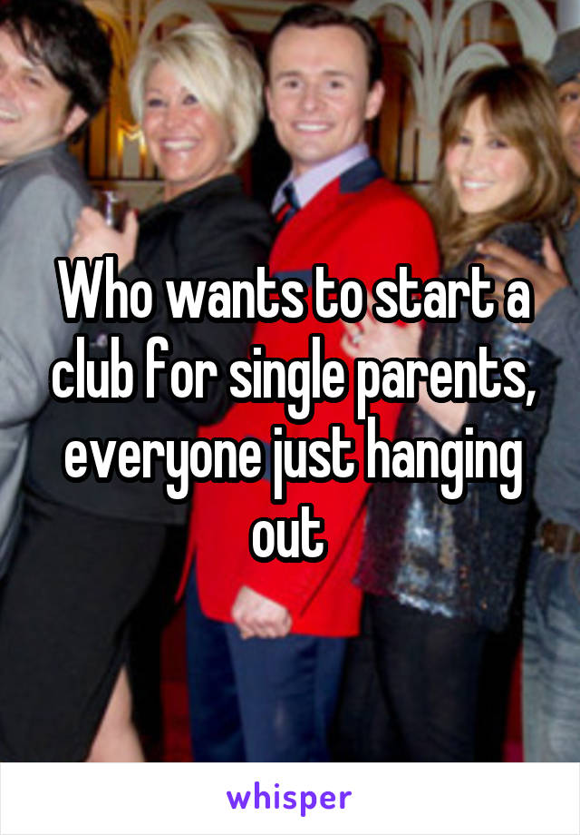 Who wants to start a club for single parents, everyone just hanging out 