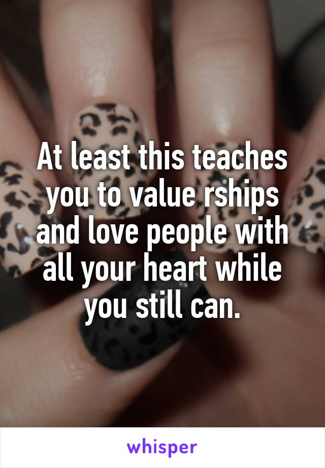 At least this teaches you to value rships and love people with all your heart while you still can.