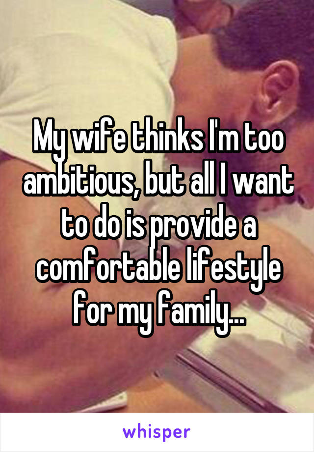 My wife thinks I'm too ambitious, but all I want to do is provide a comfortable lifestyle for my family...