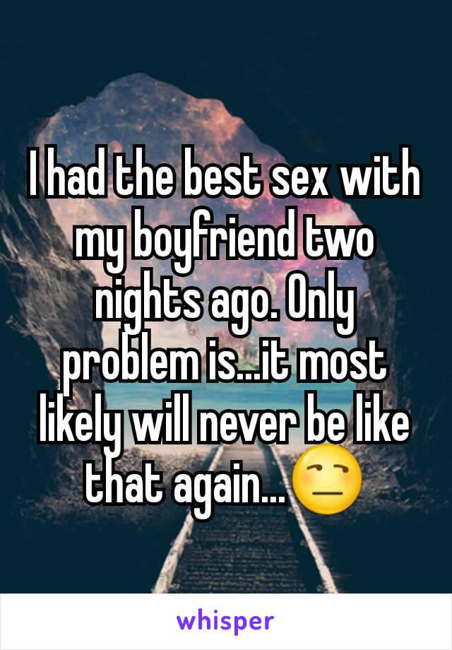 I had the best sex with my boyfriend two nights ago. Only problem is...it most likely will never be like that again...😒