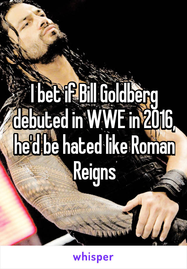 I bet if Bill Goldberg debuted in WWE in 2016, he'd be hated like Roman Reigns