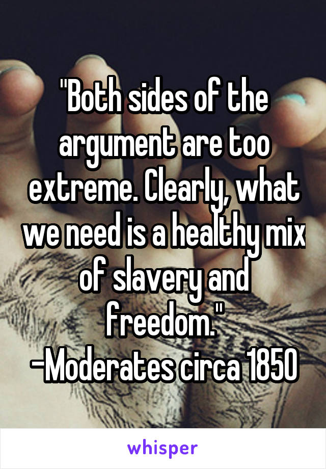 "Both sides of the argument are too extreme. Clearly, what we need is a healthy mix of slavery and freedom."
-Moderates circa 1850