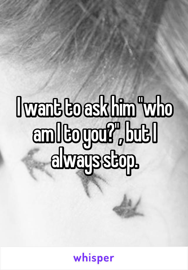 I want to ask him "who am I to you?", but I always stop.