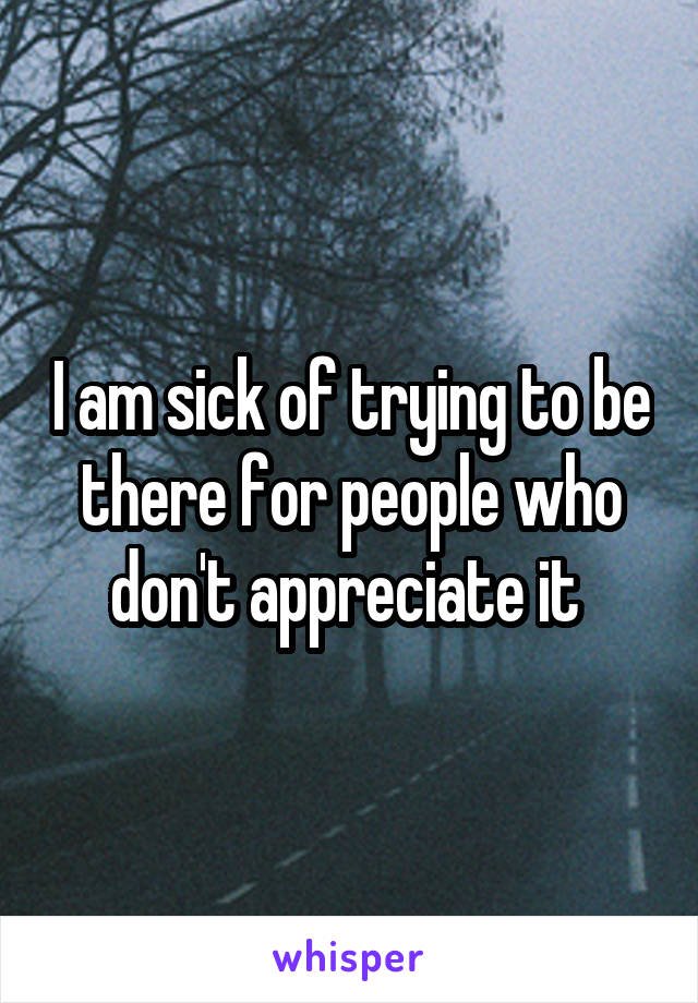 I am sick of trying to be there for people who don't appreciate it 