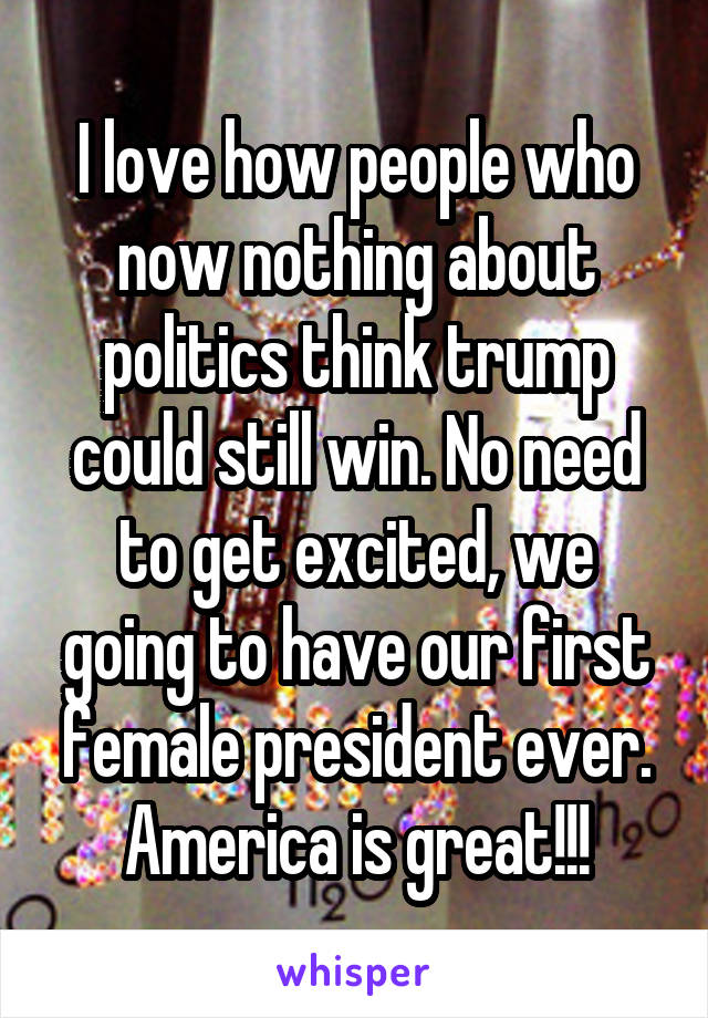 I love how people who now nothing about politics think trump could still win. No need to get excited, we going to have our first female president ever. America is great!!!