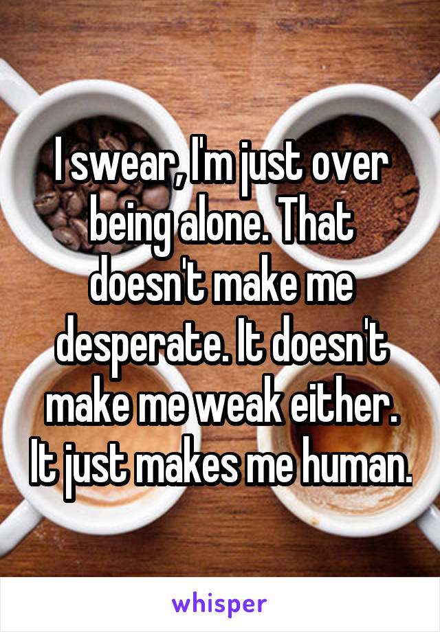 I swear, I'm just over being alone. That doesn't make me desperate. It doesn't make me weak either. It just makes me human.