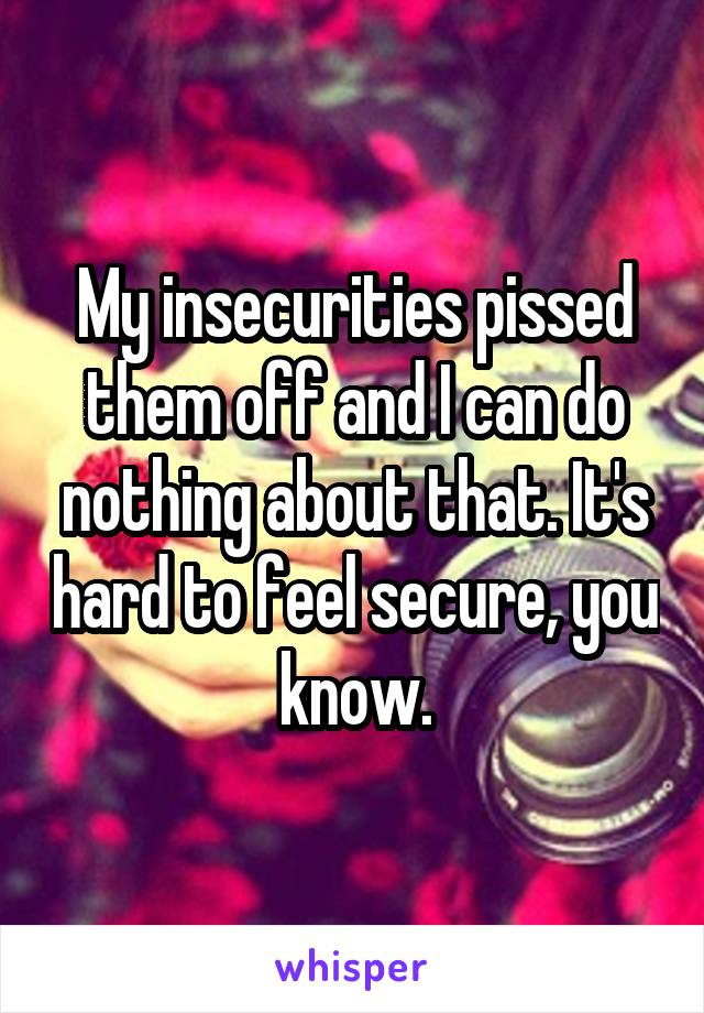 My insecurities pissed them off and I can do nothing about that. It's hard to feel secure, you know.