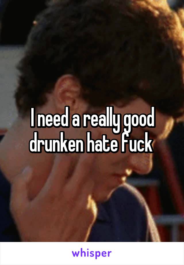 I need a really good drunken hate fuck 