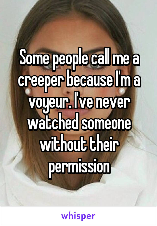 Some people call me a creeper because I'm a voyeur. I've never watched someone without their permission