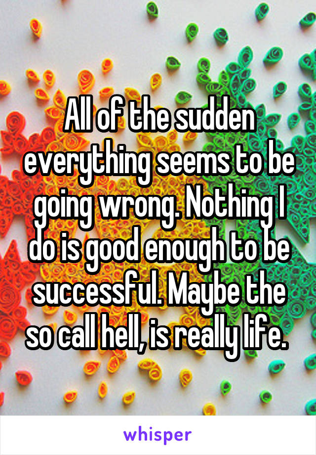 All of the sudden everything seems to be going wrong. Nothing I do is good enough to be successful. Maybe the so call hell, is really life. 