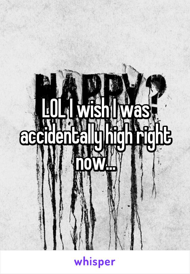 LOL I wish I was accidentally high right now...