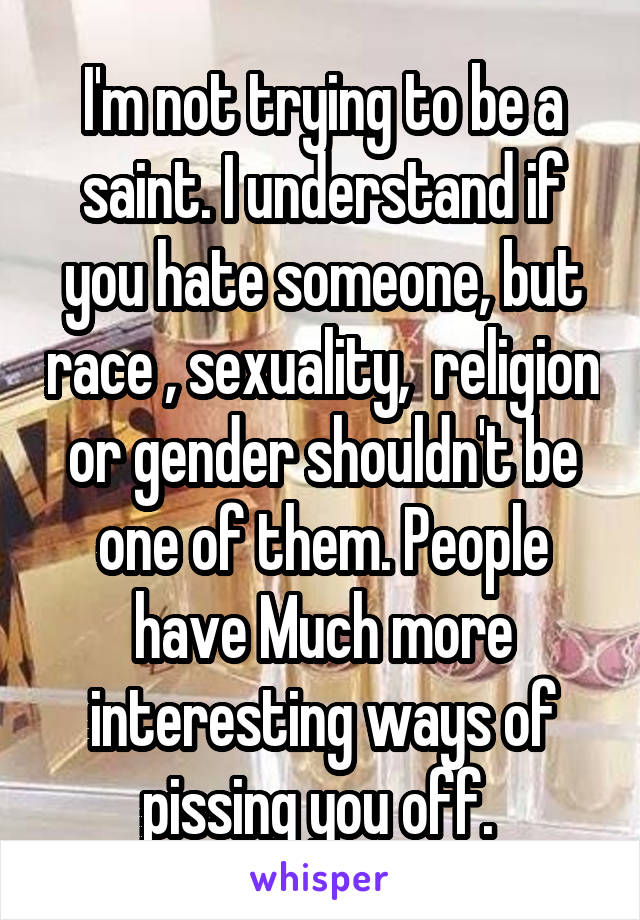 I'm not trying to be a saint. I understand if you hate someone, but race , sexuality,  religion or gender shouldn't be one of them. People have Much more interesting ways of pissing you off. 