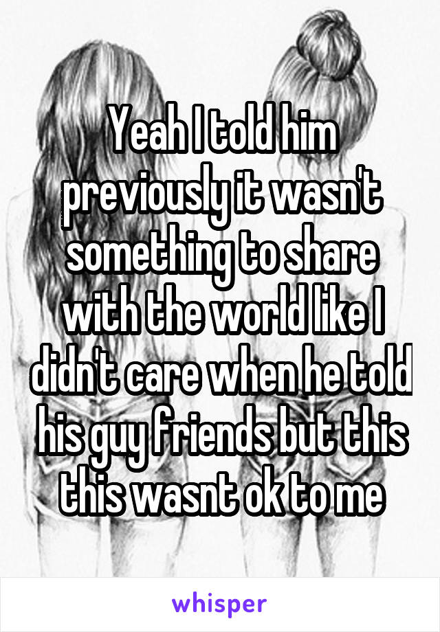 Yeah I told him previously it wasn't something to share with the world like I didn't care when he told his guy friends but this this wasnt ok to me