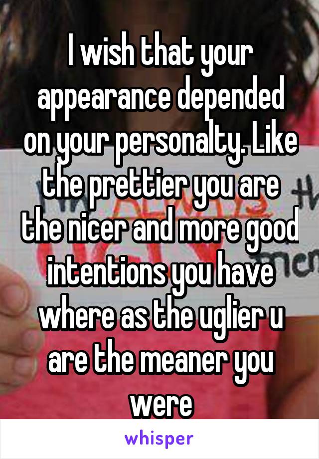 I wish that your appearance depended on your personalty. Like the prettier you are the nicer and more good intentions you have where as the uglier u are the meaner you were