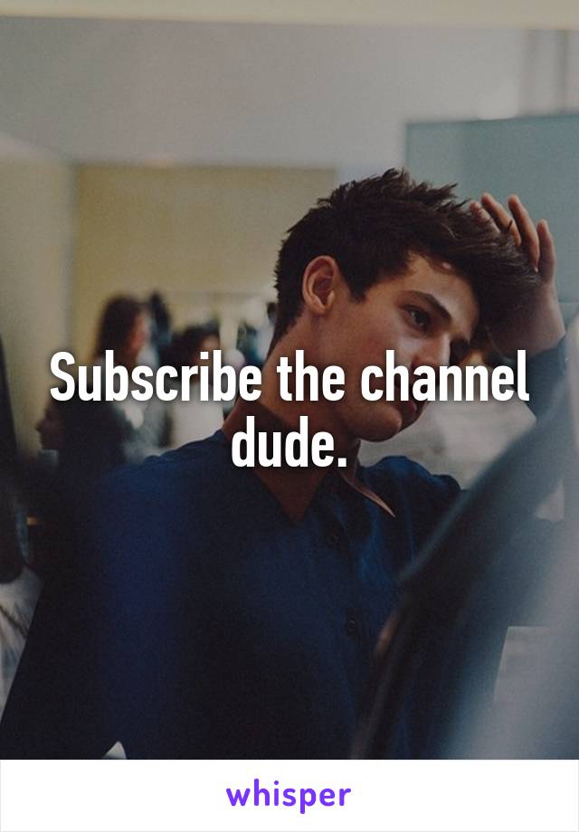 Subscribe the channel dude.