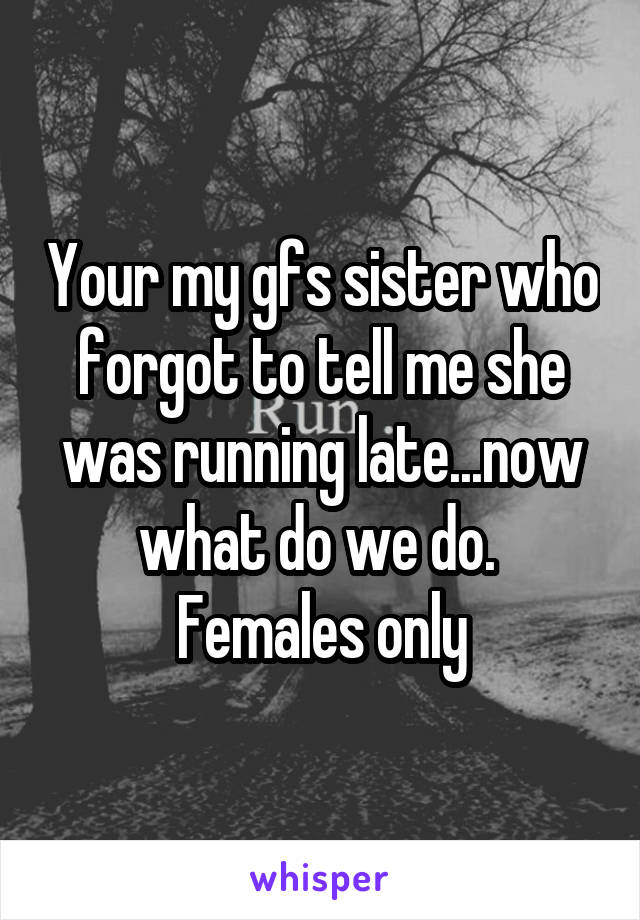 Your my gfs sister who forgot to tell me she was running late...now what do we do. 
Females only