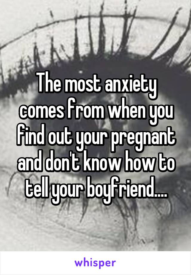 The most anxiety comes from when you find out your pregnant and don't know how to tell your boyfriend....