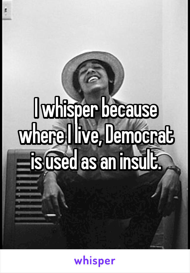 I whisper because where I live, Democrat is used as an insult.