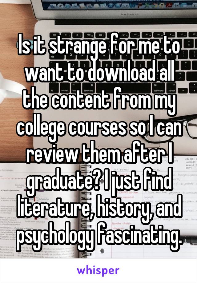 Is it strange for me to want to download all the content from my college courses so I can review them after I graduate? I just find literature, history, and psychology fascinating.