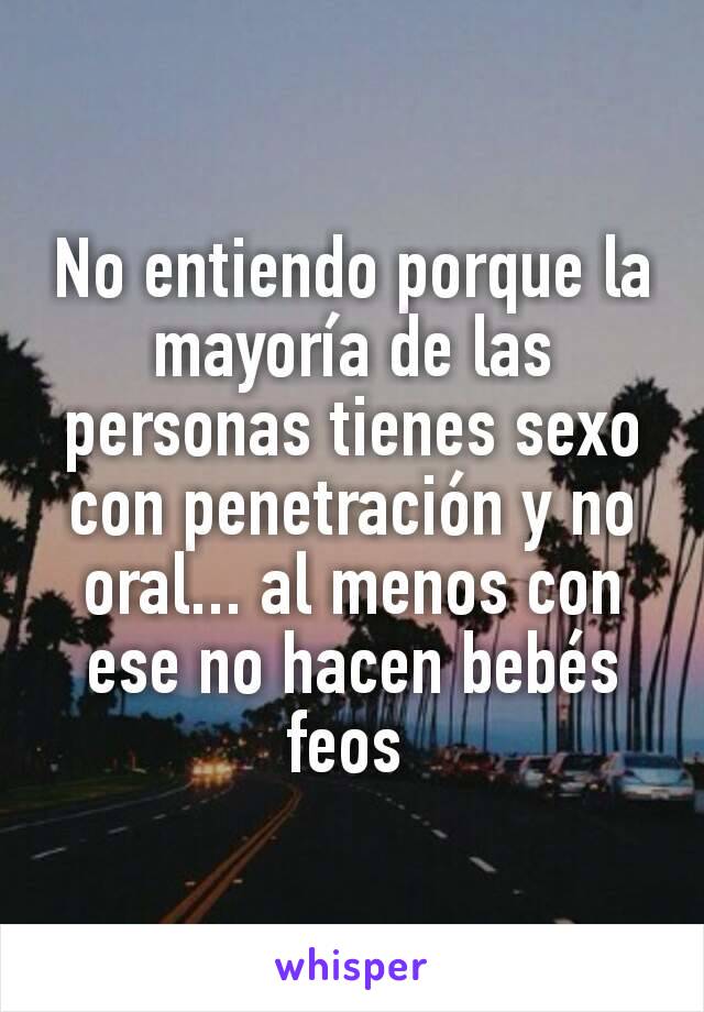 No entiendo porque la mayoría de las personas tienes sexo con penetración y no oral... al menos con ese no hacen bebés feos 