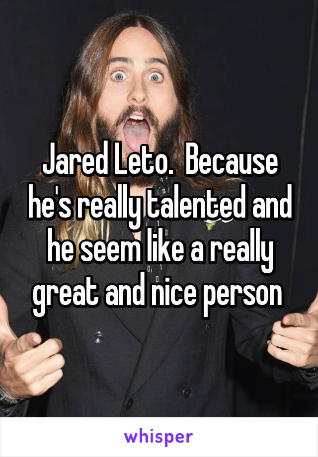 Jared Leto.  Because he's really talented and he seem like a really great and nice person 