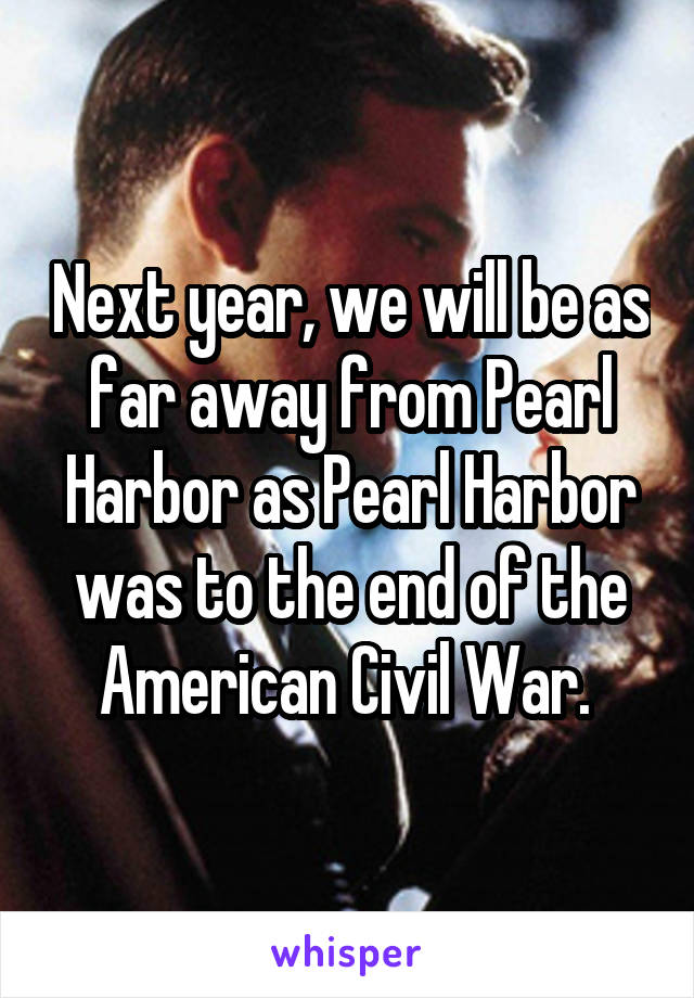 Next year, we will be as far away from Pearl Harbor as Pearl Harbor was to the end of the American Civil War. 