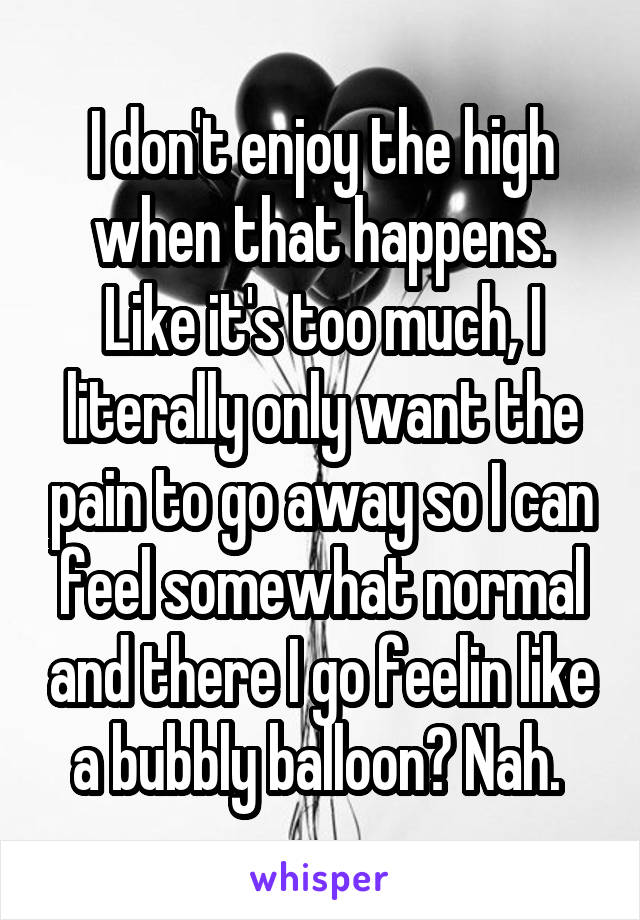 I don't enjoy the high when that happens. Like it's too much, I literally only want the pain to go away so I can feel somewhat normal and there I go feelin like a bubbly balloon? Nah. 