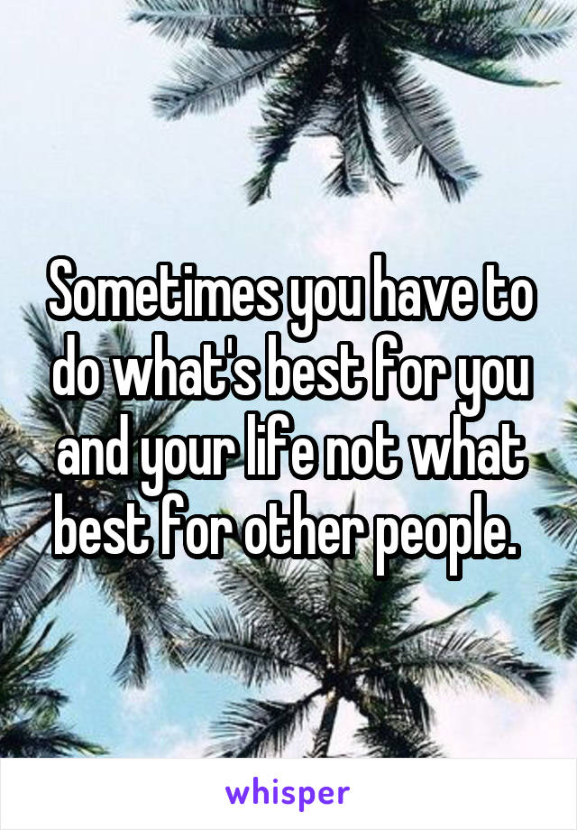 Sometimes you have to do what's best for you and your life not what best for other people. 