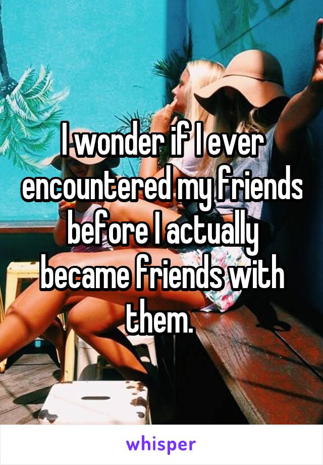 I wonder if I ever encountered my friends before I actually became friends with them. 