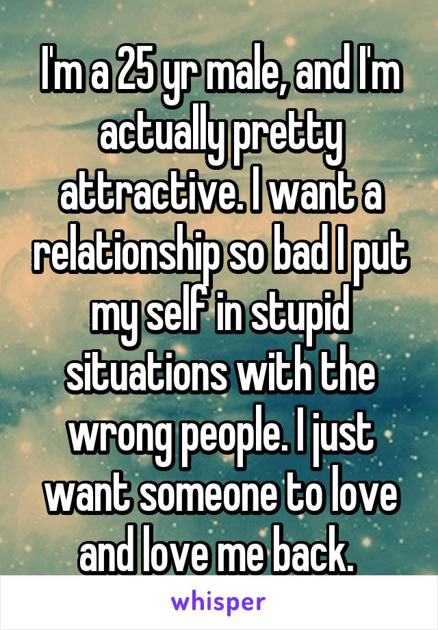 I'm a 25 yr male, and I'm actually pretty attractive. I want a relationship so bad I put my self in stupid situations with the wrong people. I just want someone to love and love me back. 