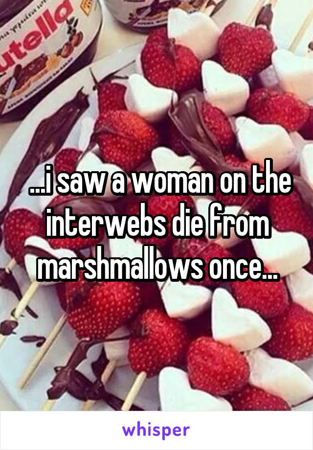  ...i saw a woman on the interwebs die from marshmallows once...