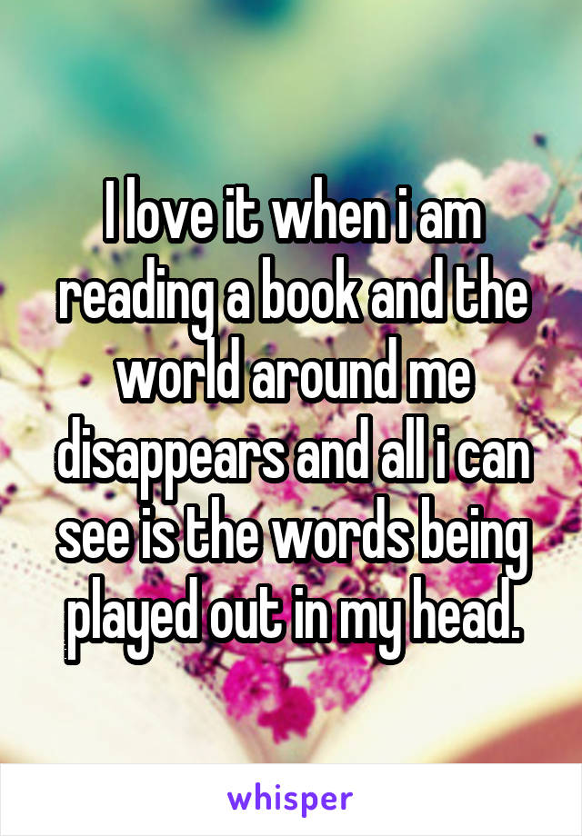 I love it when i am reading a book and the world around me disappears and all i can see is the words being played out in my head.