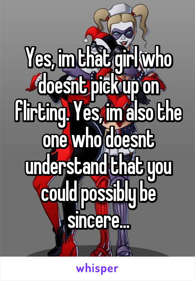 Yes, im that girl who doesnt pick up on flirting. Yes, im also the one who doesnt understand that you could possibly be sincere...