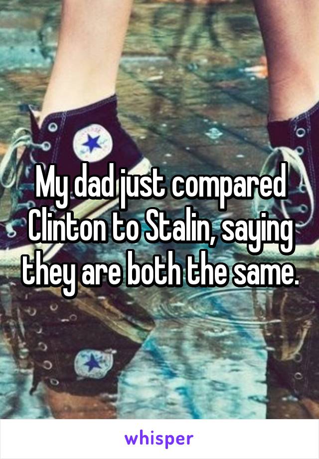 My dad just compared Clinton to Stalin, saying they are both the same.