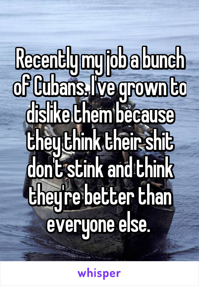 Recently my job a bunch of Cubans. I've grown to dislike them because they think their shit don't stink and think they're better than everyone else. 