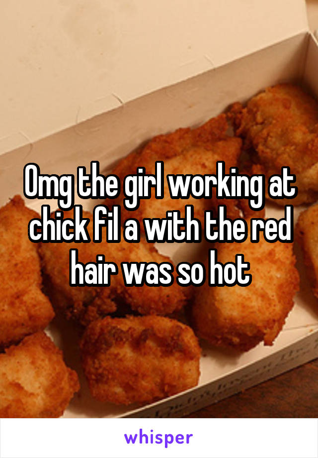 Omg the girl working at chick fil a with the red hair was so hot