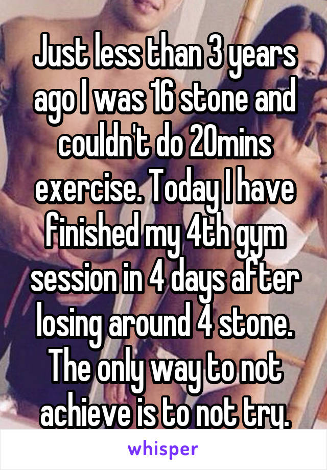 Just less than 3 years ago I was 16 stone and couldn't do 20mins exercise. Today I have finished my 4th gym session in 4 days after losing around 4 stone.
The only way to not achieve is to not try.