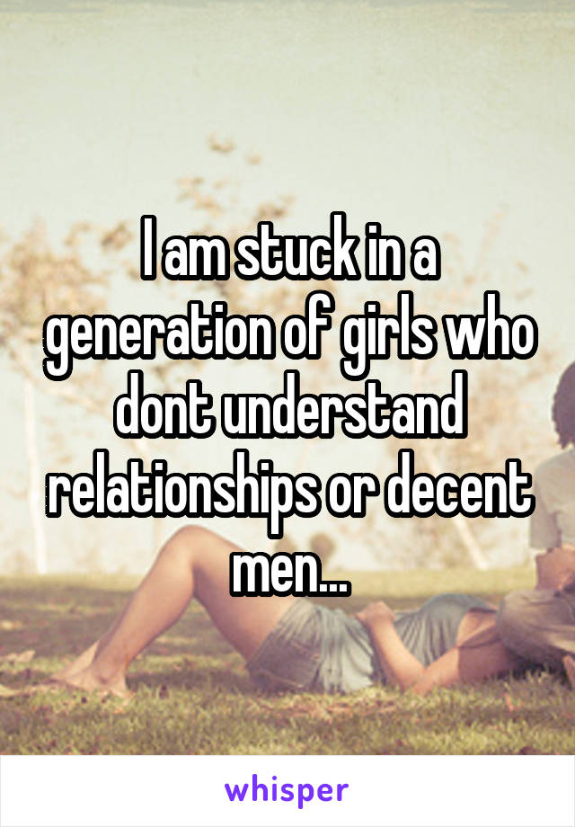 I am stuck in a generation of girls who dont understand relationships or decent men...