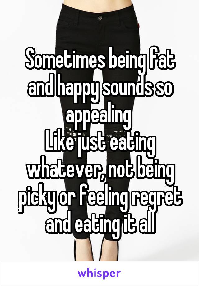 Sometimes being fat and happy sounds so appealing 
Like just eating whatever, not being picky or feeling regret and eating it all