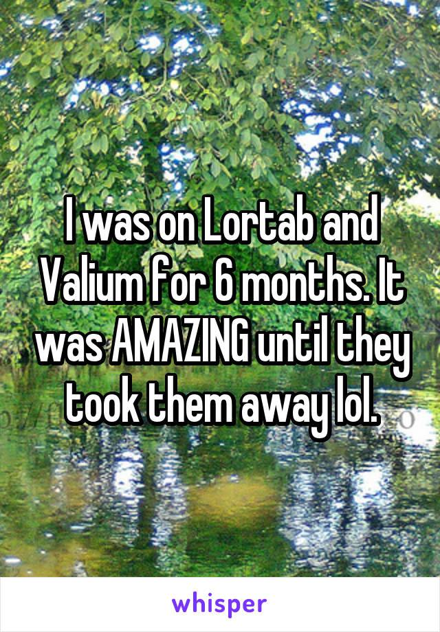 I was on Lortab and Valium for 6 months. It was AMAZING until they took them away lol.